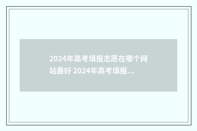 2024年高考填报志愿在哪个网站最好 2024年高考填报指南