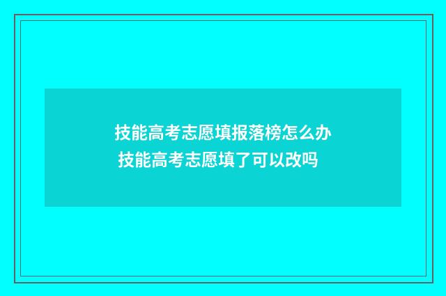 技能高考志愿填报落榜怎么办 技能高考志愿填了可以改吗