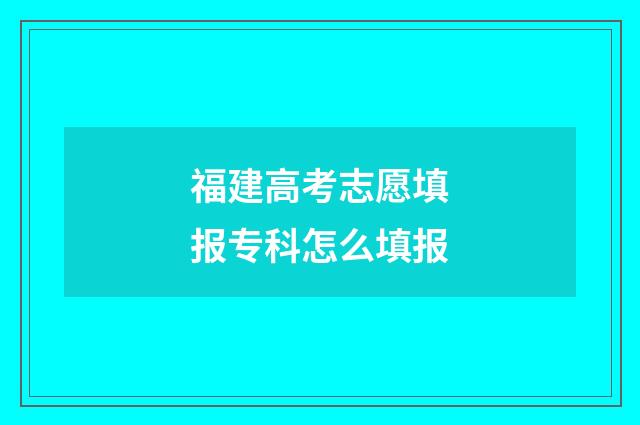福建高考志愿填报专科怎么填报