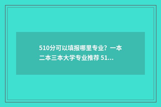 510分可以填报哪里专业？一本二本三本大学专业推荐 510分能不能上一本