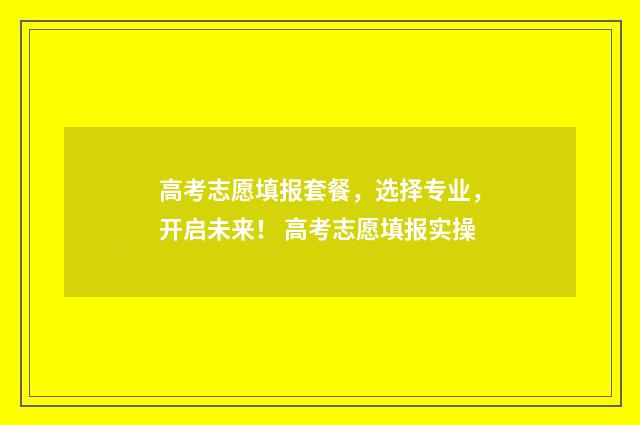 高考志愿填报套餐，选择专业，开启未来！ 高考志愿填报实操