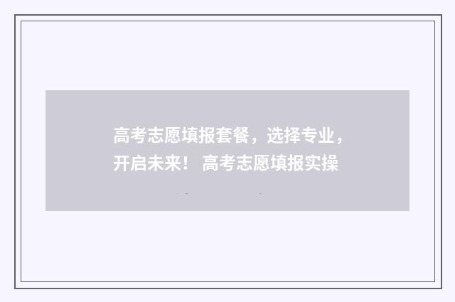 高考志愿填报套餐，选择专业，开启未来！ 高考志愿填报实操