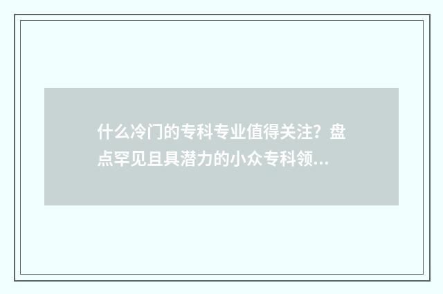 什么冷门的专科专业值得关注？盘点罕见且具潜力的小众专科领域 专科冷门专业排名前十名