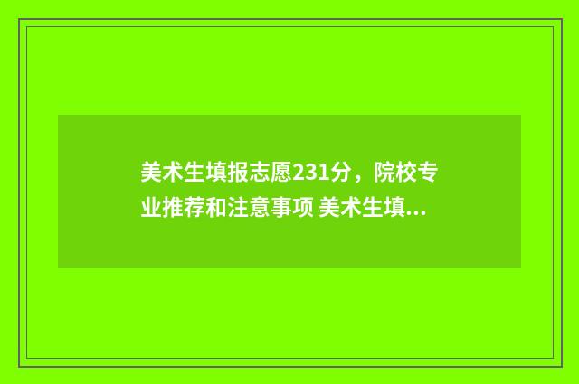 美术生填报志愿231分,院校专业推荐和注意事项 美术生填报志愿和文化生一样吗