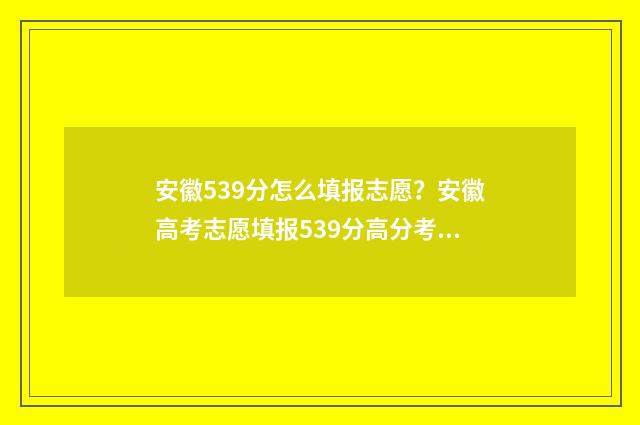 安徽539分怎么填报志愿？安徽高考志愿填报539分高分考生录取方案 安徽省535分能填什么学校