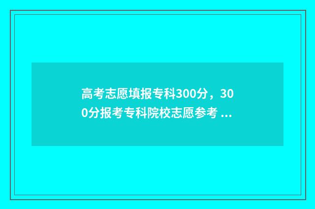 高考志愿填报专科300分，300分报考专科院校志愿参考 高考志愿填报志愿表
