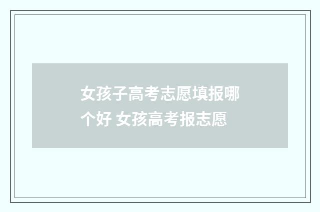 女孩子高考志愿填报哪个好 女孩高考报志愿