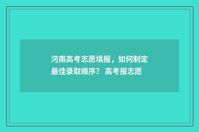 河南高考志愿填报,如何制定最佳录取顺序? 高考报志愿