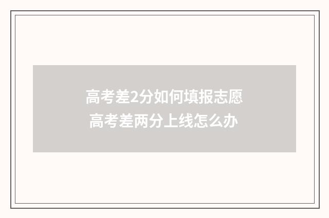 高考差2分如何填报志愿 高考差两分上线怎么办