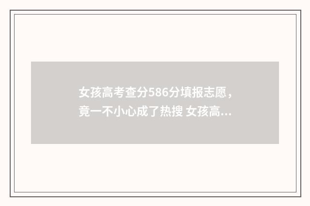 女孩高考查分586分填报志愿，竟一不小心成了热搜 女孩高考查分584分,再查却少了200多分