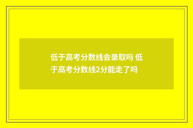 低于高考分数线会录取吗 低于高考分数线2分能走了吗