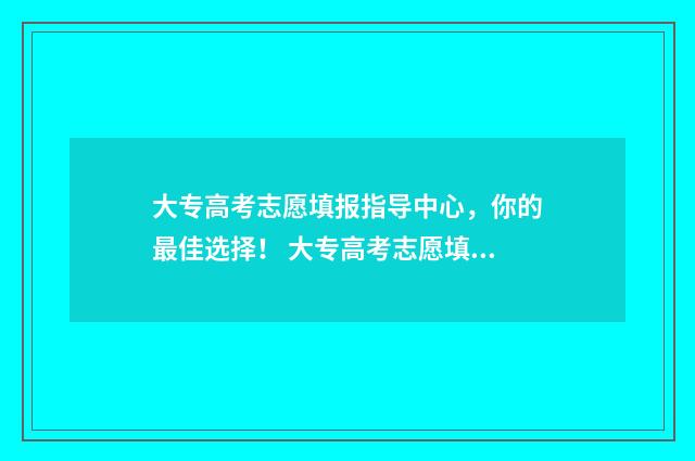 大专高考志愿填报指导中心，你的最佳选择！ 大专高考志愿填报高职高专