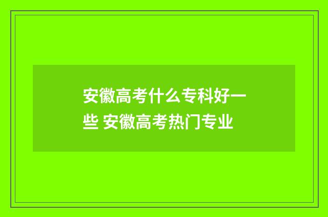 安徽高考什么专科好一些 安徽高考热门专业