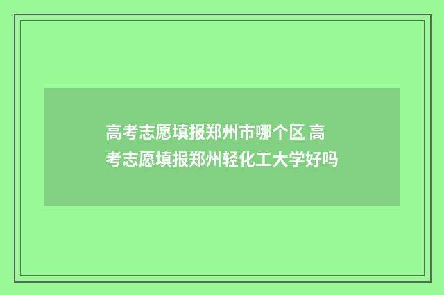 高考志愿填报郑州市哪个区 高考志愿填报郑州轻化工大学好吗