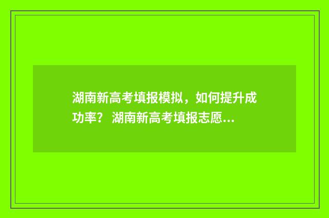 湖南新高考填报模拟,如何提升成功率? 湖南新高考填报志愿的模板表图