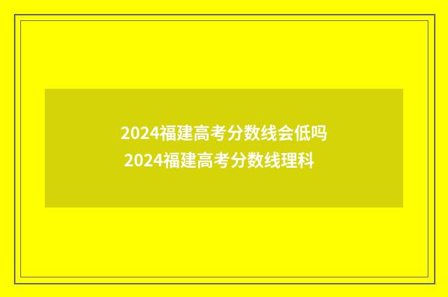 2024福建高考分数线会低吗 2024福建高考分数线理科