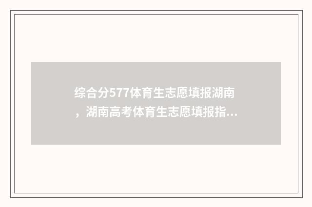 综合分577体育生志愿填报湖南，湖南高考体育生志愿填报指南 体育生考综合类大学的分数线