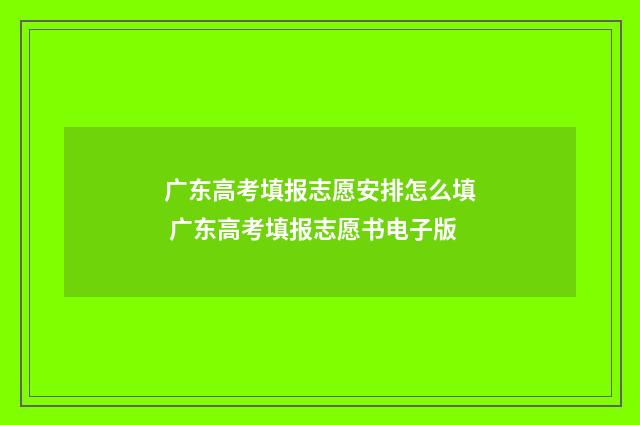 广东高考填报志愿安排怎么填 广东高考填报志愿书电子版