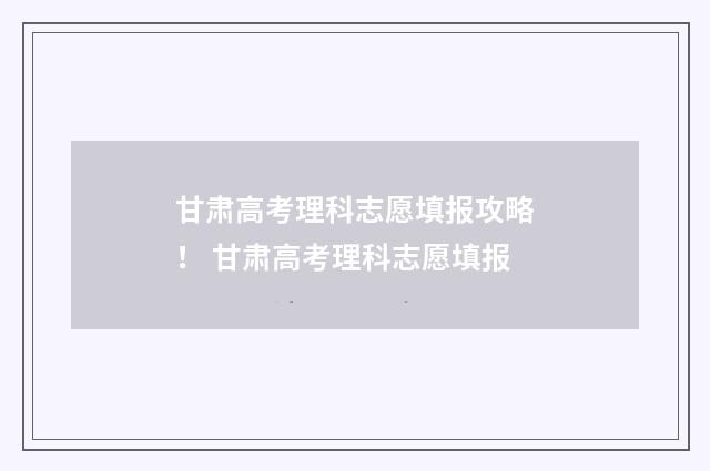 甘肃高考理科志愿填报攻略！ 甘肃高考理科志愿填报