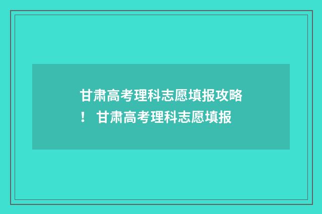 甘肃高考理科志愿填报攻略！ 甘肃高考理科志愿填报