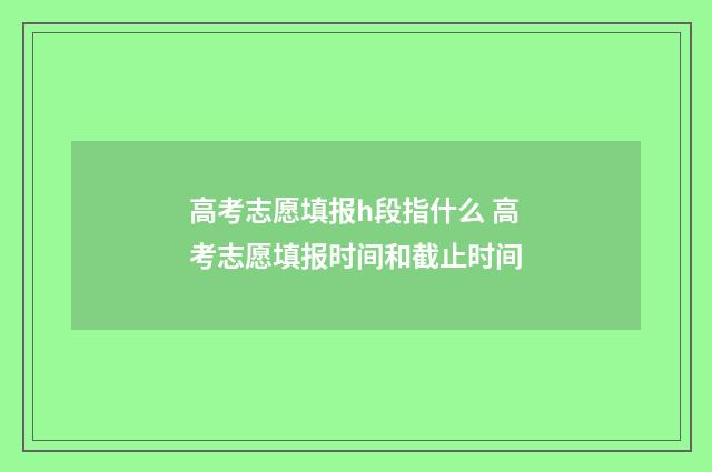 高考志愿填报h段指什么 高考志愿填报时间和截止时间