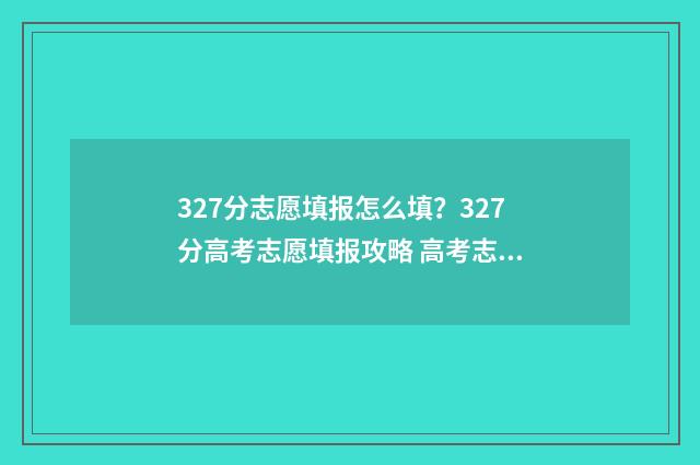 327分志愿填报怎么填？327分高考志愿填报攻略 高考志愿3+2