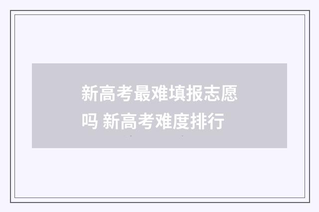 新高考最难填报志愿吗 新高考难度排行