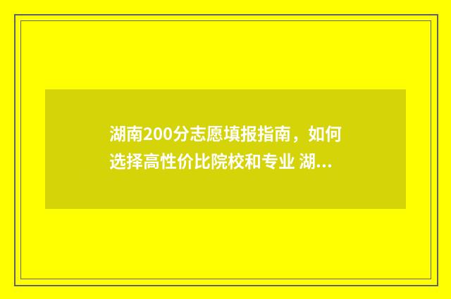 湖南200分志愿填报指南，如何选择高性价比院校和专业 湖南2021年200分可以上哪些大学