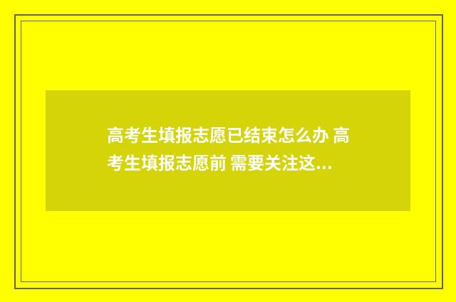 高考生填报志愿已结束怎么办 高考生填报志愿前 需要关注这些事情