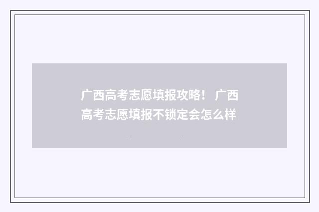 广西高考志愿填报攻略！ 广西高考志愿填报不锁定会怎么样