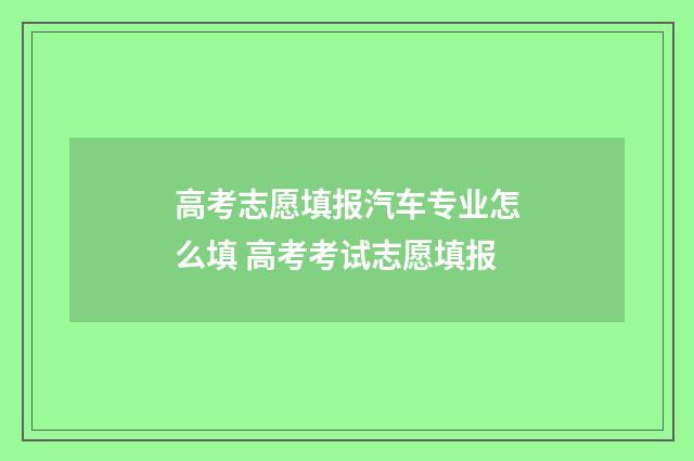 高考志愿填报汽车专业怎么填 高考考试志愿填报