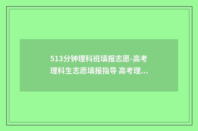 513分钟理科班填报志愿-高考理科生志愿填报指导 高考理科513分什么水平
