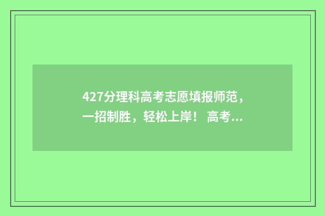 427分理科高考志愿填报师范，一招制胜，轻松上岸！ 高考分数427能上什么学校