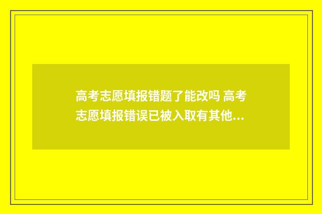 高考志愿填报错题了能改吗 高考志愿填报错误已被入取有其他方法嘛?