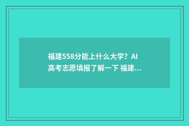 福建558分能上什么大学？AI高考志愿填报了解一下 福建558分能上什么大学