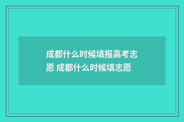 成都什么时候填报高考志愿 成都什么时候填志愿
