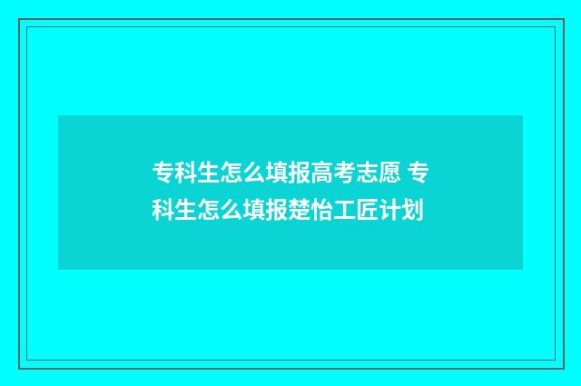 专科生怎么填报高考志愿 专科生怎么填报楚怡工匠计划