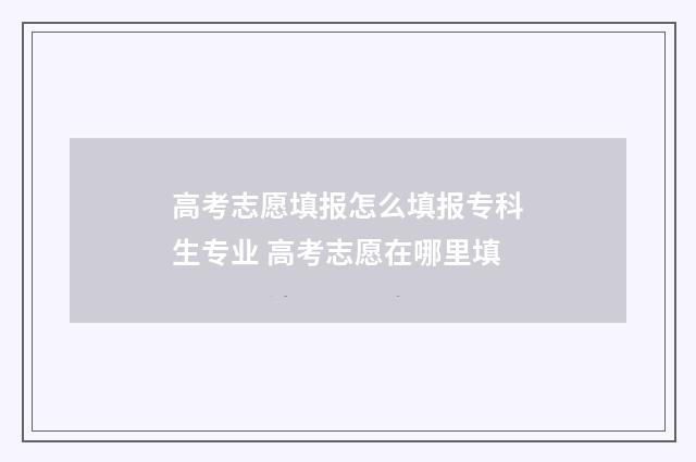 高考志愿填报怎么填报专科生专业 高考志愿在哪里填