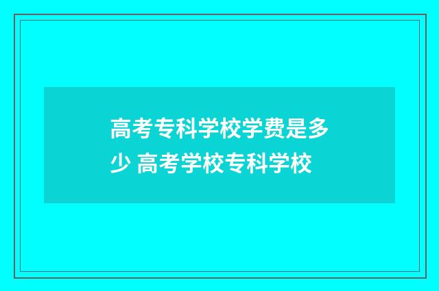 高考专科学校学费是多少 高考学校专科学校