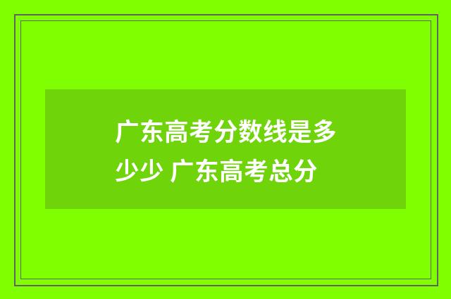 广东高考分数线是多少少 广东高考总分