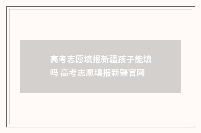 高考志愿填报新疆孩子能填吗 高考志愿填报新疆官网