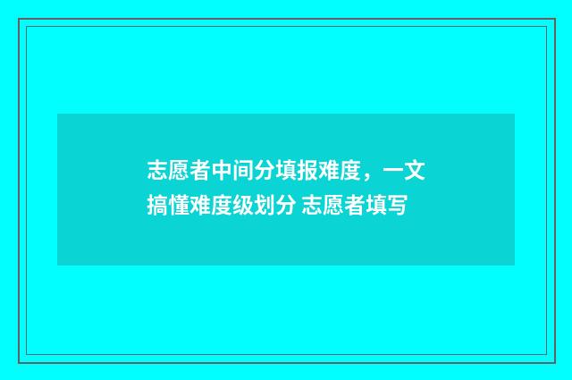 志愿者中间分填报难度,一文搞懂难度级划分 志愿者填写