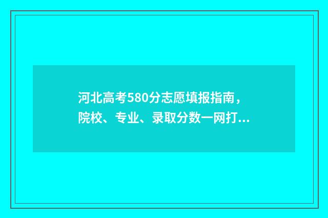 河北高考580分志愿填报指南，院校、专业、录取分数一网打尽 河北省580分