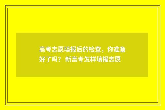 高考志愿填报后的检查，你准备好了吗？ 新高考怎样填报志愿
