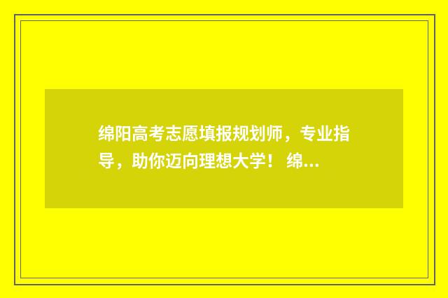 绵阳高考志愿填报规划师，专业指导，助你迈向理想大学！ 绵阳高考志愿填报机构排名