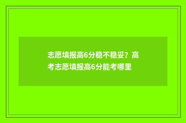 志愿填报高6分稳不稳妥?高考志愿填报高6分能考哪里