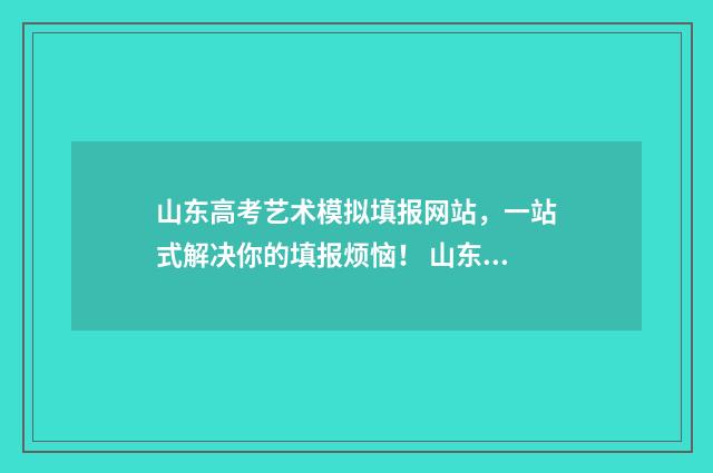 山东高考艺术模拟填报网站，一站式解决你的填报烦恼！ 山东省高考艺术