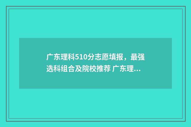 广东理科510分志愿填报，最强选科组合及院校推荐 广东理科516分排名多少