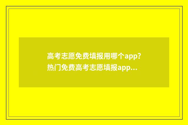 高考志愿免费填报用哪个app？热门免费高考志愿填报app推荐 高考志愿免费填报