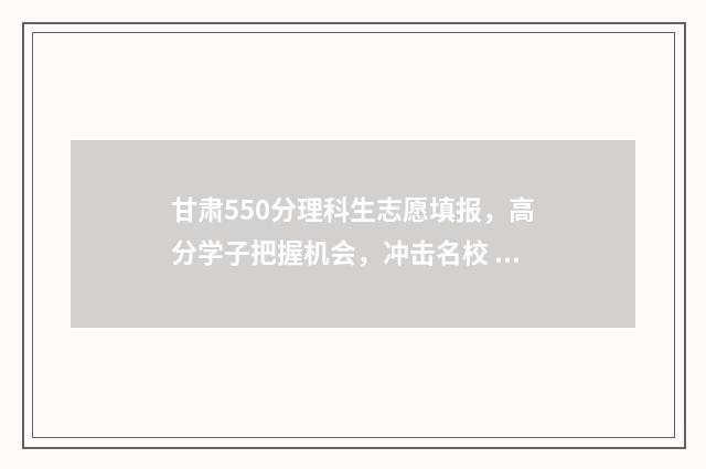 甘肃550分理科生志愿填报，高分学子把握机会，冲击名校 甘肃理科501分